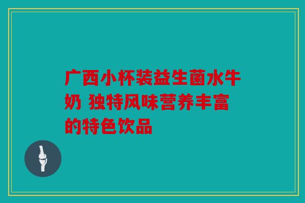 广西小杯装益生菌水牛奶 独特风味营养丰富的特色饮品