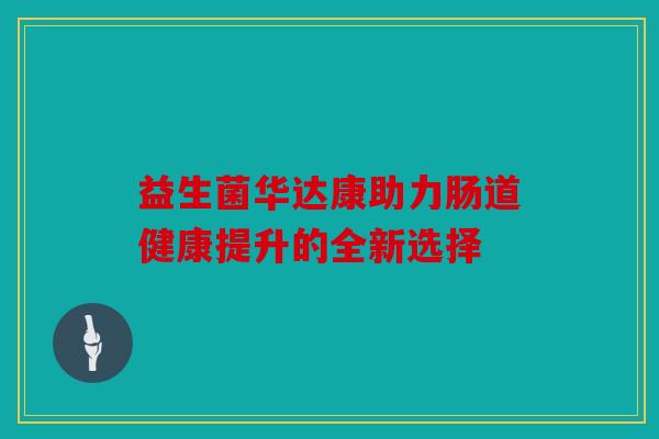 益生菌华达康助力肠道健康提升的全新选择 益生菌华达康助力肠道健康提升的全新选择