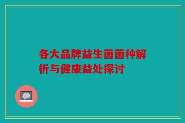 各大品牌益生菌菌种解析与健康益处探讨