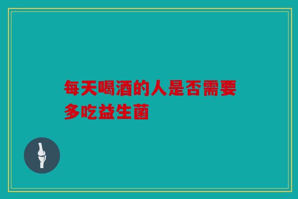 每天喝酒的人是否需要多吃益生菌 每天喝酒的人是否需要多吃益生菌