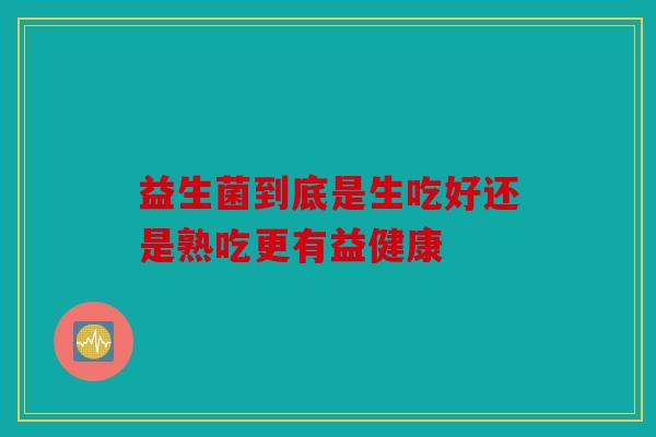 益生菌到底是生吃好还是熟吃更有益健康 益生菌到底是生吃好还是熟吃更有益健康
