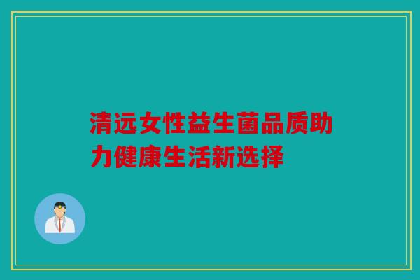 清远女性益生菌品质助力健康生活新选择 清远女性益生菌品质助力健康生活新选择