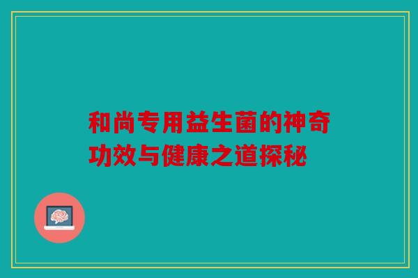 和尚专用益生菌的神奇功效与健康之道探秘 和尚专用益生菌的神奇功效与健康之道探秘