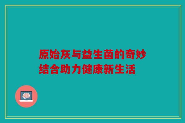 原始灰与益生菌的奇妙结合助力健康新生活 原始灰与益生菌的奇妙结合助力健康新生活