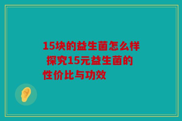 15块的益生菌怎么样 探究15元益生菌的性价比与功效 15块的益生菌怎么样 探究15元益生菌的性价比与功效