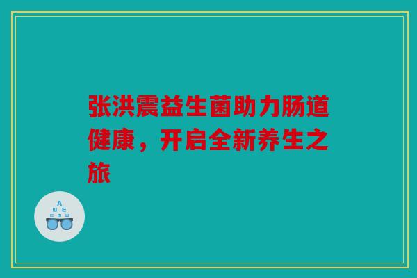 张洪震益生菌助力肠道健康，开启全新养生之旅