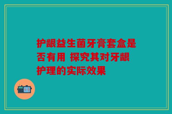 护龈益生菌牙膏套盒是否有用 探究其对牙龈护理的实际效果 护龈益生菌牙膏套盒是否有用 探究其对牙龈护理的实际效果