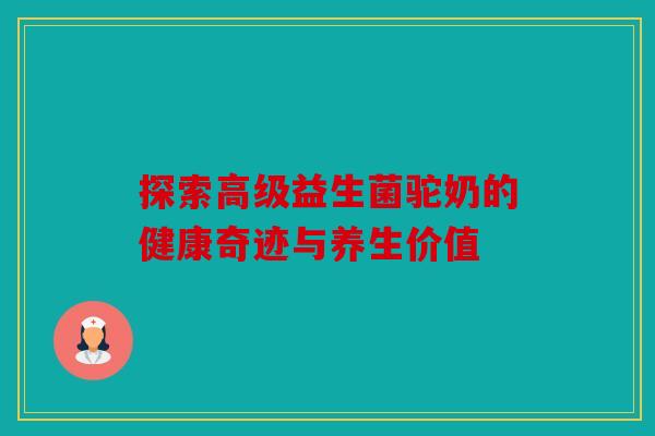 探索高级益生菌驼奶的健康奇迹与养生价值