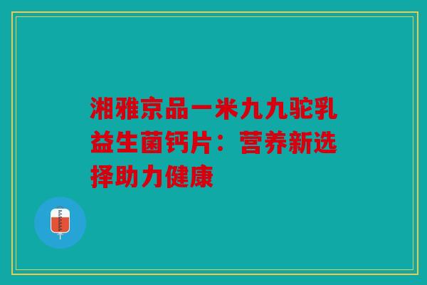 湘雅京品一米九九驼乳益生菌钙片：营养新选择助力健康