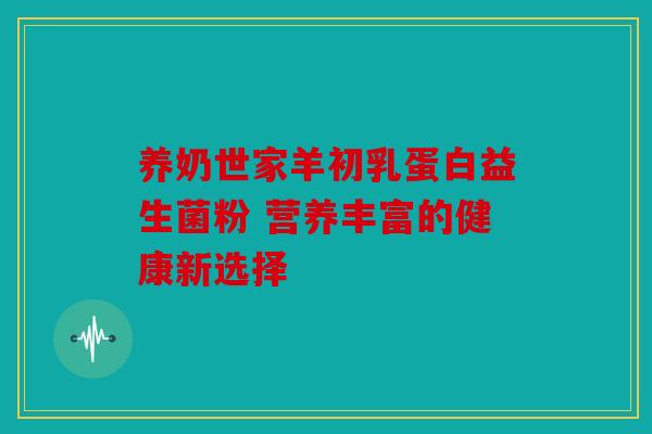 养奶世家羊初乳蛋白益生菌粉 营养丰富的健康新选择