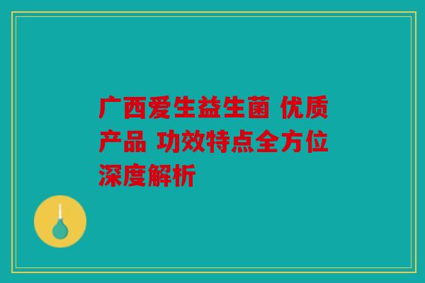 广西爱生益生菌 优质产品 功效特点全方位深度解析