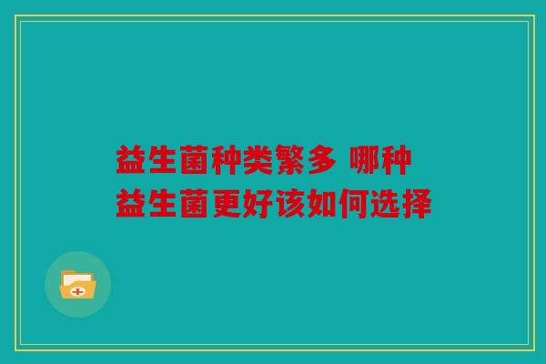 益生菌种类繁多 哪种益生菌更好该如何选择 益生菌种类繁多 哪种益生菌更好该如何选择