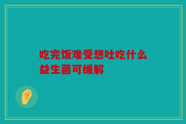 吃完饭难受想吐吃什么益生菌可缓解