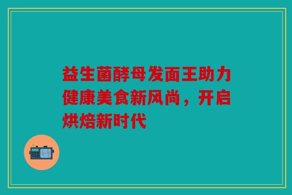 益生菌酵母发面王助力健康美食新风尚,开启烘焙新时代 益生菌酵母发面王助力健康美食新风尚,开启烘焙新时代