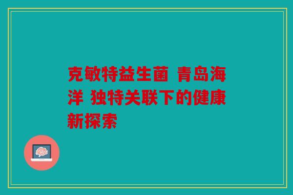 克敏特益生菌 青岛海洋 独特关联下的健康新探索 克敏特益生菌 青岛海洋 独特关联下的健康新探索