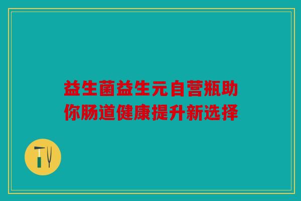 益生菌益生元自营瓶助你肠道健康提升新选择 益生菌益生元自营瓶助你肠道健康提升新选择