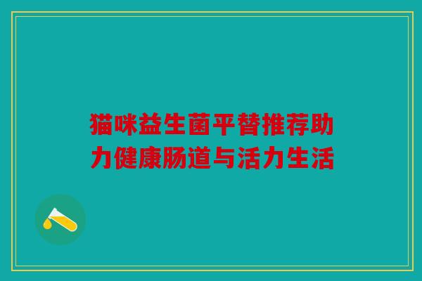 猫咪益生菌平替推荐助力健康肠道与活力生活