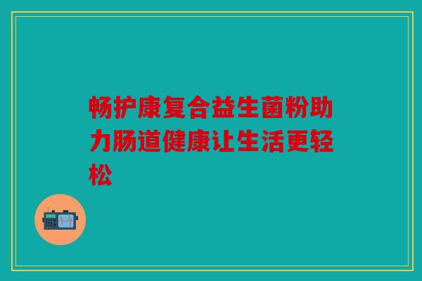 畅护康复合益生菌粉助力肠道健康让生活更轻松 畅护康复合益生菌粉助力肠道健康让生活更轻松