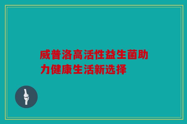 威普洛高活性益生菌助力健康生活新选择 威普洛高活性益生菌助力健康生活新选择