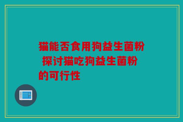 猫能否食用狗益生菌粉 探讨猫吃狗益生菌粉的可行性 猫能否食用狗益生菌粉 探讨猫吃狗益生菌粉的可行性