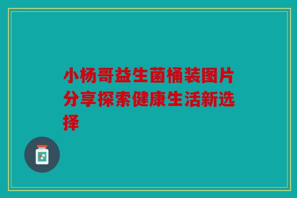 小杨哥益生菌桶装图片分享探索健康生活新选择 小杨哥益生菌桶装图片分享探索健康生活新选择