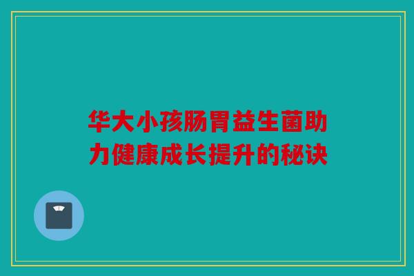 华大小孩肠胃益生菌助力健康成长提升的秘诀 华大小孩肠胃益生菌助力健康成长提升的秘诀