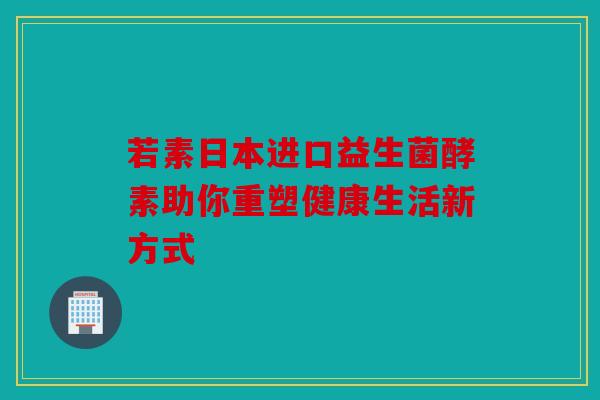 若素日本进口益生菌酵素助你重塑健康生活新方式