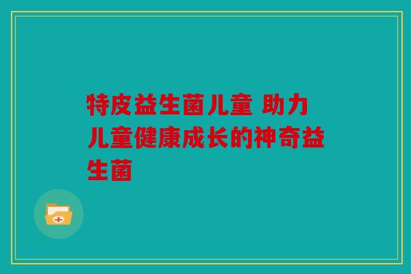 特皮益生菌儿童 助力儿童健康成长的神奇益生菌