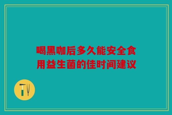 喝黑咖后多久能安全食用益生菌的佳时间建议