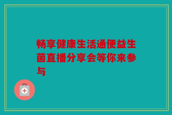 畅享健康生活通便益生菌直播分享会等你来参与 畅享健康生活通便益生菌直播分享会等你来参与