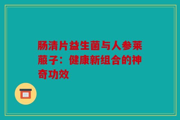 肠清片益生菌与人参莱菔子:健康新组合的神奇功效 肠清片益生菌与人参莱菔子:健康新组合的神奇功效