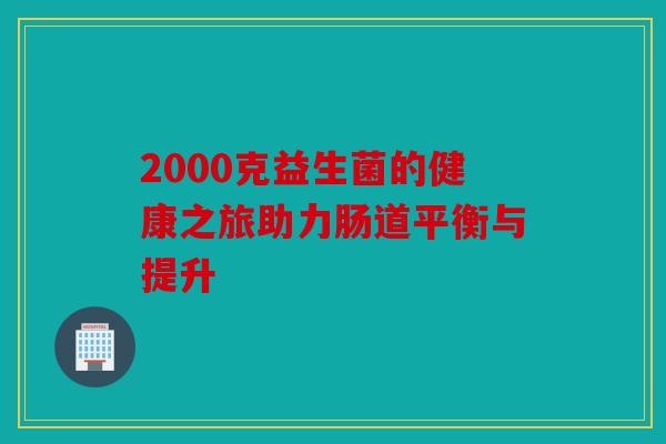 2000克益生菌的健康之旅助力肠道平衡与提升