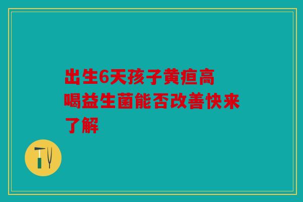 出生6天孩子黄疸高 喝益生菌能否改善快来了解 出生6天孩子黄疸高 喝益生菌能否改善快来了解