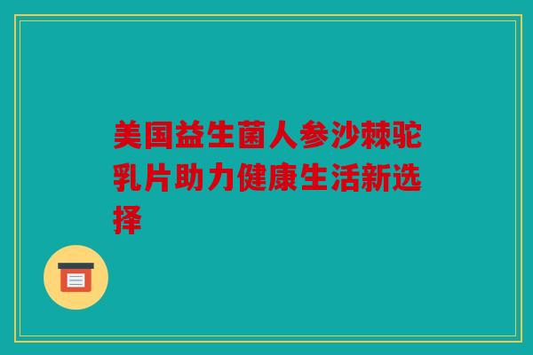 美国益生菌人参沙棘驼乳片助力健康生活新选择