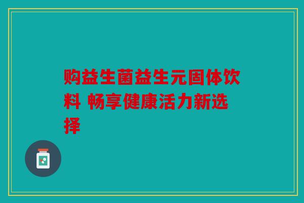 购益生菌益生元固体饮料 畅享健康活力新选择