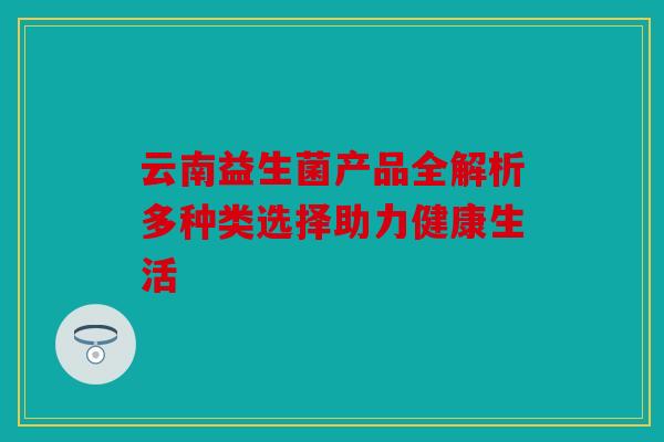云南益生菌产品全解析多种类选择助力健康生活