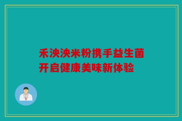 禾泱泱米粉携手益生菌开启健康美味新体验
