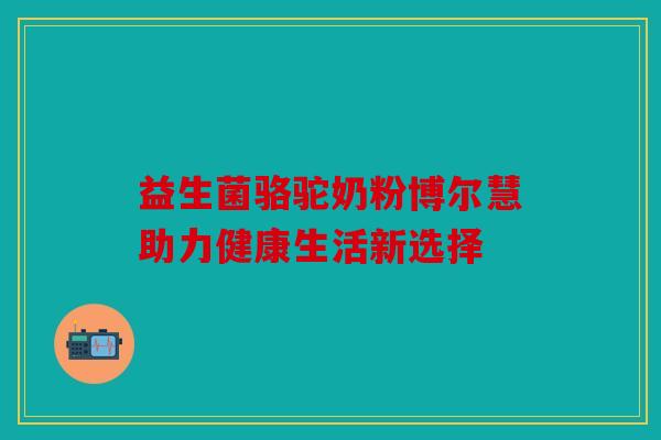 益生菌骆驼奶粉博尔慧助力健康生活新选择