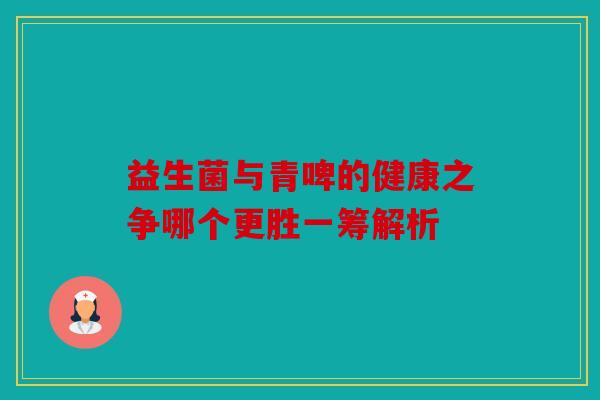 益生菌与青啤的健康之争哪个更胜一筹解析