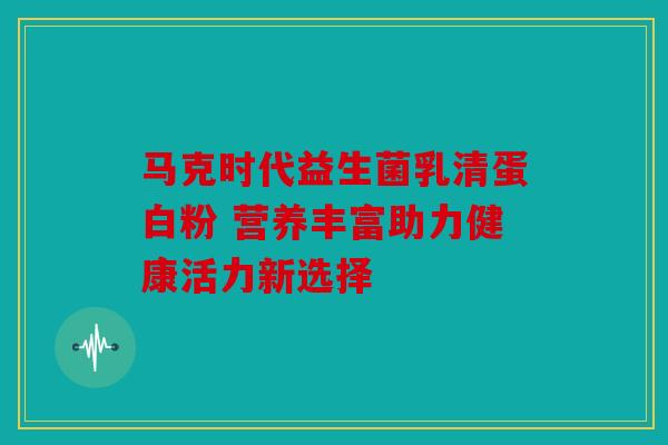 马克时代益生菌乳清蛋白粉 营养丰富助力健康活力新选择 马克时代益生菌乳清蛋白粉 营养丰富助力健康活力新选择