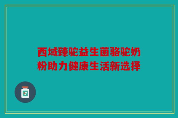西域臻驼益生菌骆驼奶粉助力健康生活新选择 西域臻驼益生菌骆驼奶粉助力健康生活新选择