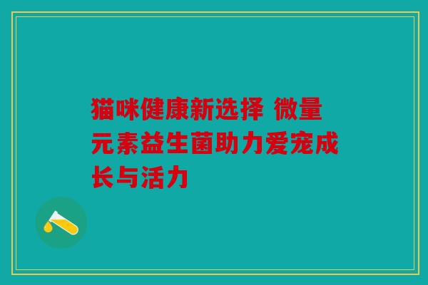 猫咪健康新选择 微量元素益生菌助力爱宠成长与活力