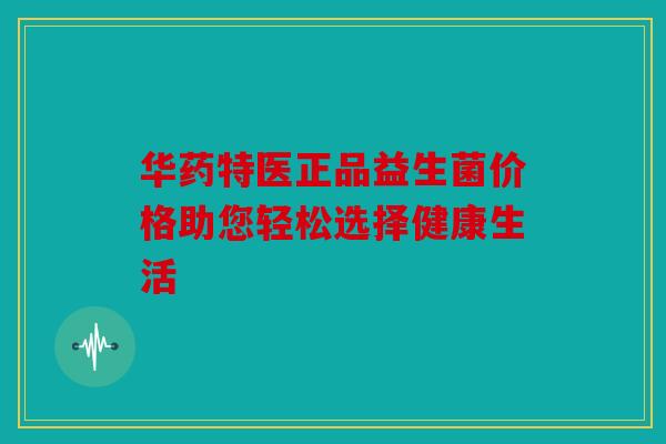 华药特医正品益生菌价格助您轻松选择健康生活