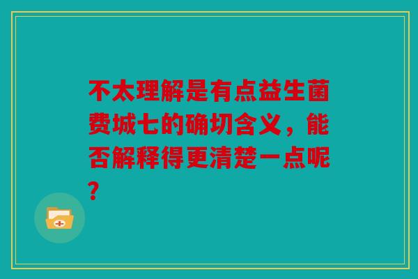 不太理解是有点益生菌费城七的确切含义，能否解释得更清楚一点呢？