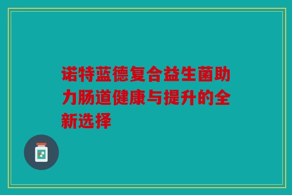诺特蓝德复合益生菌助力肠道健康与提升的全新选择 诺特蓝德复合益生菌助力肠道健康与提升的全新选择