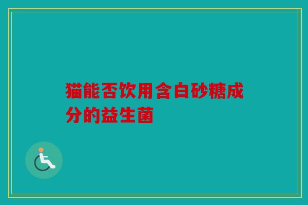猫能否饮用含白砂糖成分的益生菌 猫能否饮用含白砂糖成分的益生菌