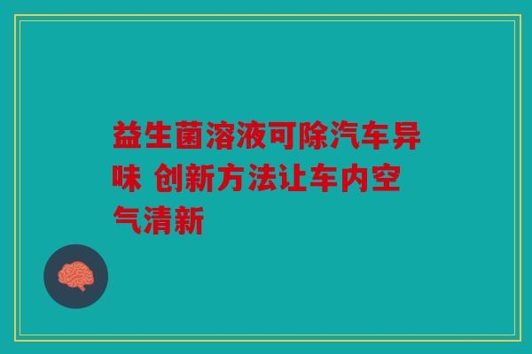 益生菌溶液可除汽车异味 创新方法让车内空气清新 益生菌溶液可除汽车异味 创新方法让车内空气清新