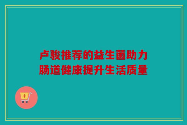 卢骏推荐的益生菌助力肠道健康提升生活质量 卢骏推荐的益生菌助力肠道健康提升生活质量