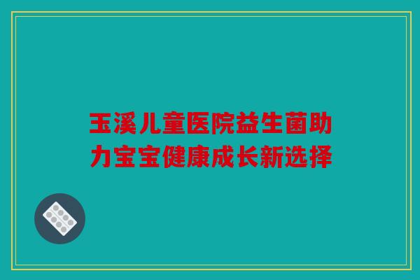 玉溪儿童医院益生菌助力宝宝健康成长新选择