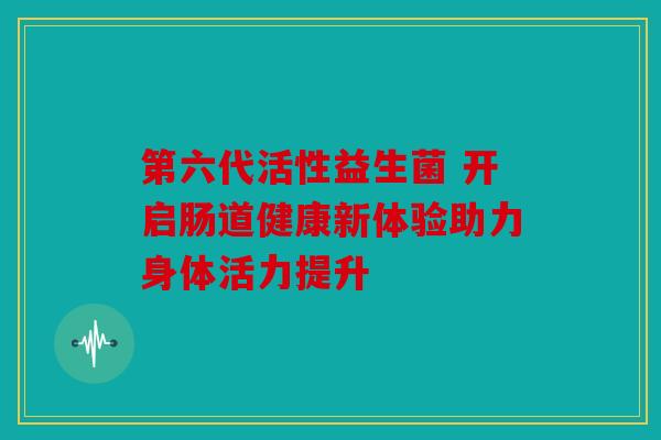 第六代活性益生菌 开启肠道健康新体验助力身体活力提升